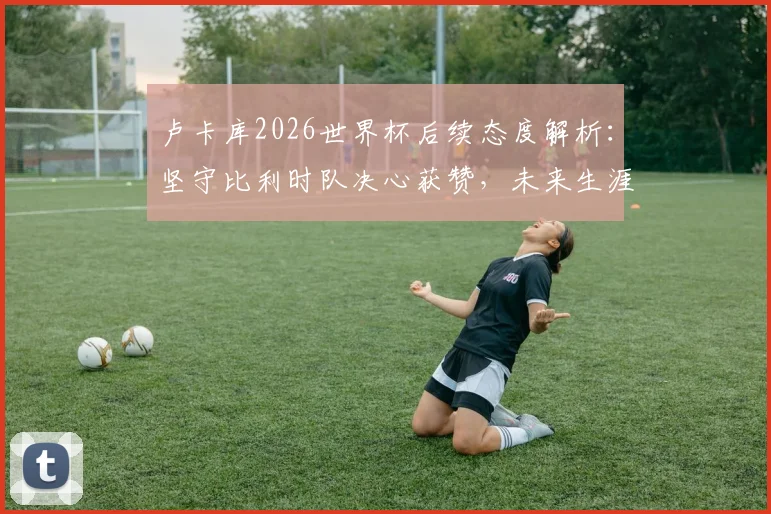 卢卡库2026世界杯后续态度解析:坚守比利时队决心获赞,未来生涯规划前瞻