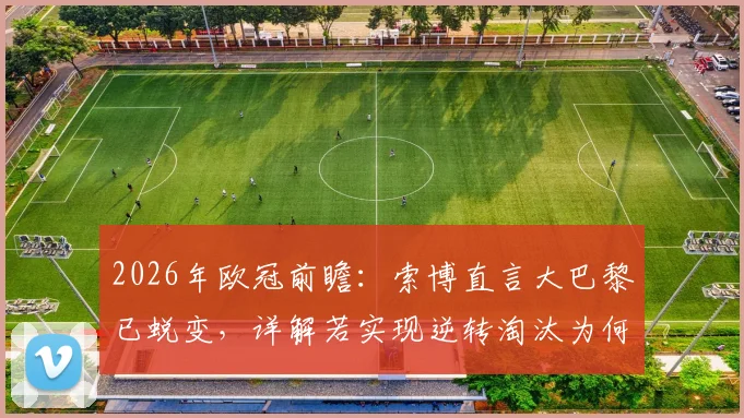 2026年欧冠前瞻:索博直言大巴黎已蜕变,详解若实现逆转淘汰为何堪称历史级