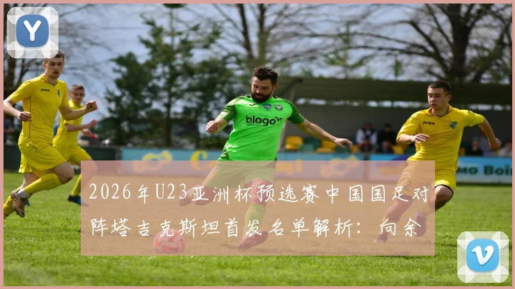 2026年U23亚洲杯预选赛中国国足对阵塔吉克斯坦首发名单解析：向余望领衔，杨皓宇汪士钦入选引关注