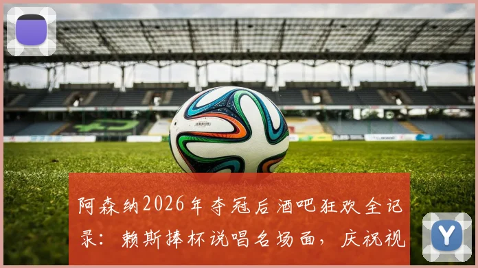 阿森纳2026年夺冠后酒吧狂欢全记录：赖斯捧杯说唱名场面，庆祝视频与现场细节汇总