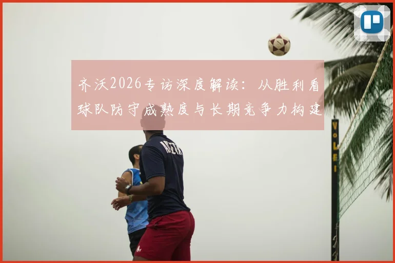 齐沃2026专访深度解读：从胜利看球队防守成熟度与长期竞争力构建，解析国米后防体系关键