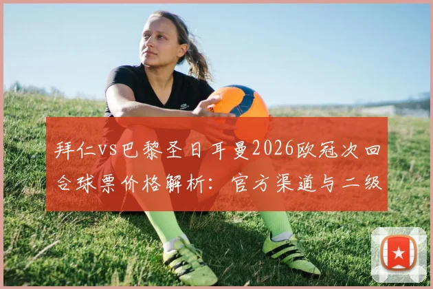 拜仁vs巴黎圣日耳曼2026欧冠次回合球票价格解析:官方渠道与二级市场购票指南,附最新票价行情