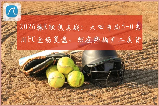 2026韩K联焦点战：大田市民5-0光州FC全场复盘，郑在熙梅开二度背后，光州防线崩盘解析