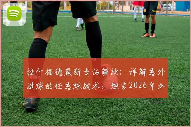 拉什福德最新专访解读：详解意外进球的任意球战术，坦言2026年加盟巴萨是最大愿望
