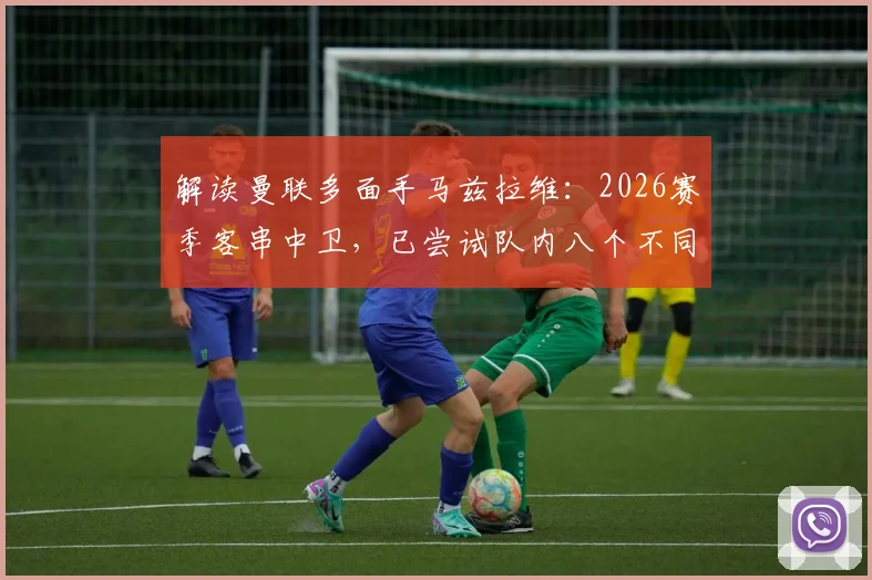 解读曼联多面手马兹拉维:2026赛季客串中卫,已尝试队内八个不同位置