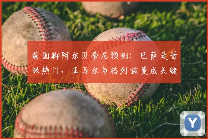 前国脚阿尔贝蒂尼预测：巴萨是晋级热门，亚马尔与格列兹曼成关键先生