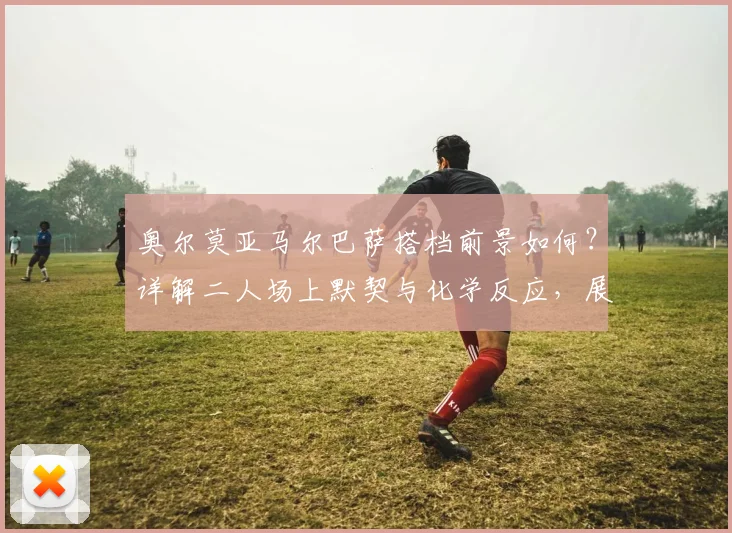 奥尔莫亚马尔巴萨搭档前景如何?详解二人场上默契与化学反应,展望2026世界杯共同目标