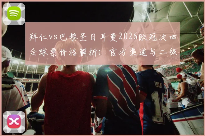 拜仁vs巴黎圣日耳曼2026欧冠次回合球票价格解析：官方渠道与二级市场购票指南，附最新票价行情