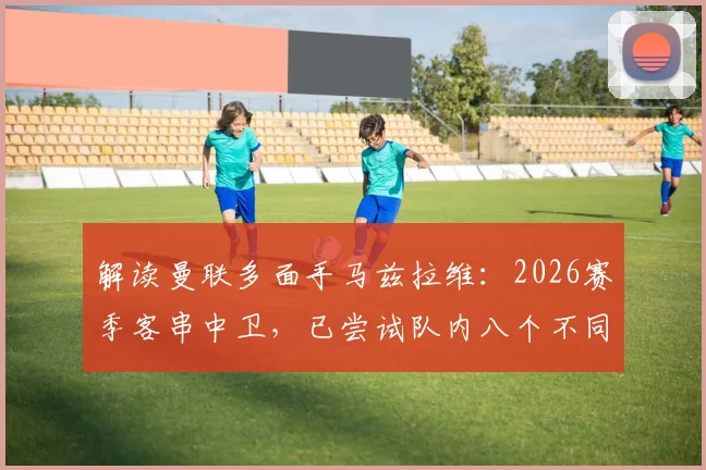 解读曼联多面手马兹拉维：2026赛季客串中卫，已尝试队内八个不同位置