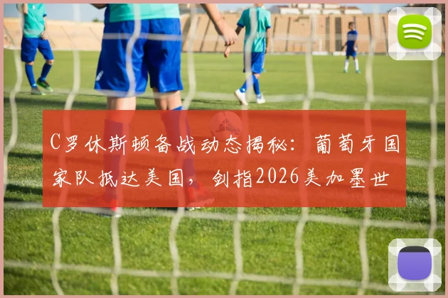C罗休斯顿备战动态揭秘：葡萄牙国家队抵达美国，剑指2026美加墨世界杯首秀，附最新训练照及赛程前瞻