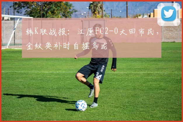 韩K联战报：江原FC2-0大田市民，金纹奂补时自摆乌龙