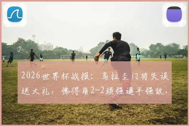 2026世界杯战报:乌拉圭门将失误送大礼,佛得角2-2顽强逼平强敌,小组赛两连平收场