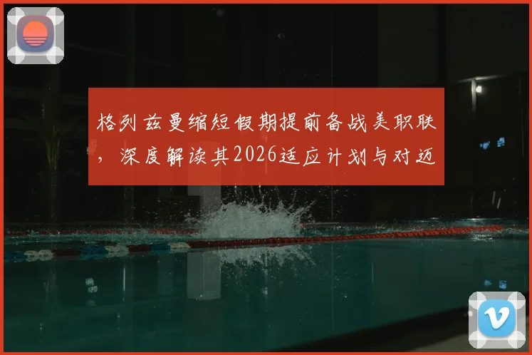 格列兹曼缩短假期提前备战美职联，深度解读其2026适应计划与对迈阿密国际的全力承诺