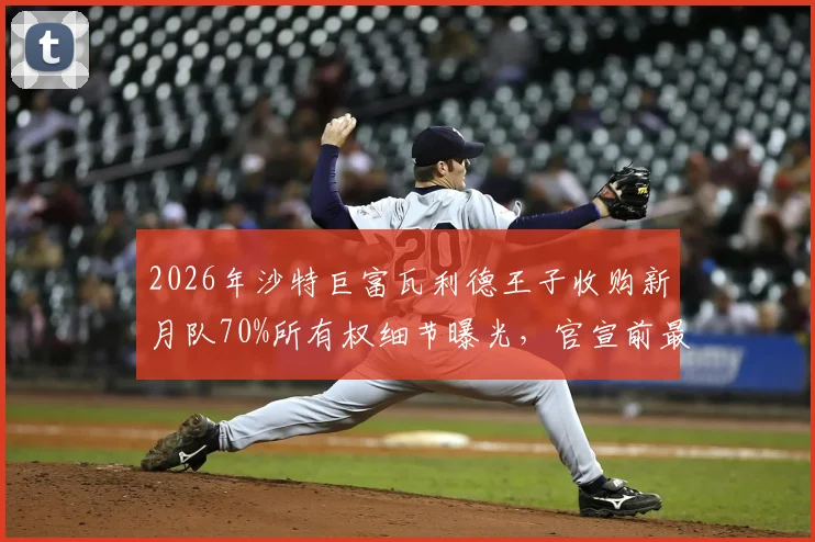 2026年沙特巨富瓦利德王子收购新月队70%所有权细节曝光,官宣前最新动态解析