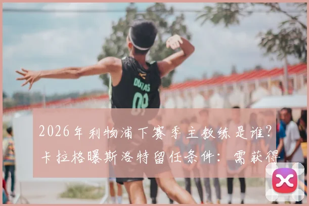 2026年利物浦下赛季主教练是谁？卡拉格曝斯洛特留任条件：需获得欧冠资格