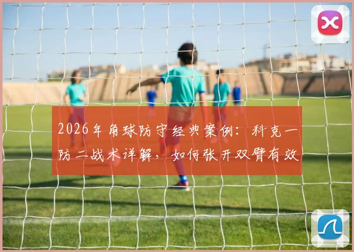 2026年角球防守经典案例：科克一防二战术详解，如何张开双臂有效拦截怀特与加布里埃尔