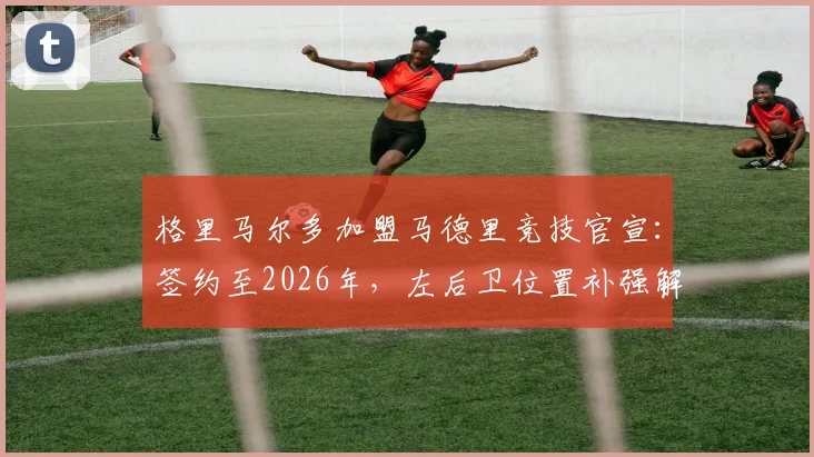 格里马尔多加盟马德里竞技官宣：签约至2026年，左后卫位置补强解读与赛季展望