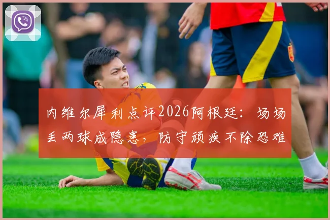 内维尔犀利点评2026阿根廷：场场丢两球成隐患，防守顽疾不除恐难走远