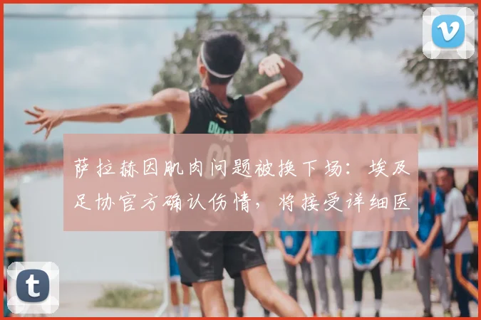 萨拉赫因肌肉问题被换下场：埃及足协官方确认伤情，将接受详细医疗检查，对利物浦影响几何？