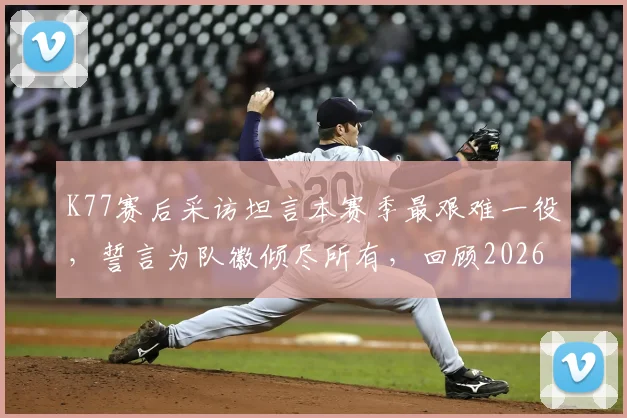K77赛后采访坦言本赛季最艰难一役，誓言为队徽倾尽所有，回顾2026赛季对阵关键之战全过程分析