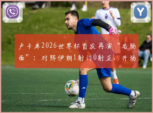 卢卡库2026世界杯首发再演“名场面”：对阵伊朗1射门0射正，开场3分钟火速染黄全记录