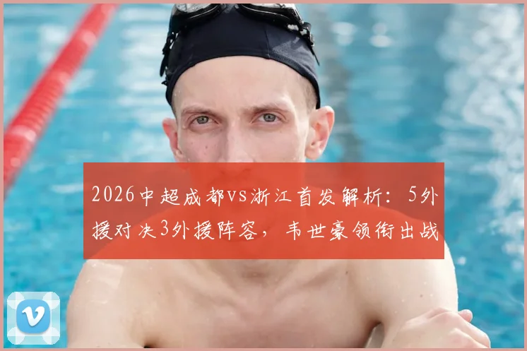 2026中超成都vs浙江首发解析：5外援对决3外援阵容，韦世豪领衔出战，王钰栋替补待命看点