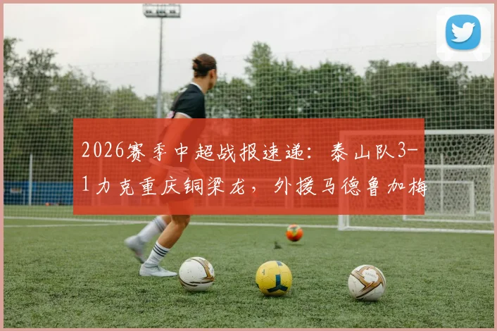 2026赛季中超战报速递：泰山队3-1力克重庆铜梁龙，外援马德鲁加梅开二度抢镜，王大雷罕见失误成插曲