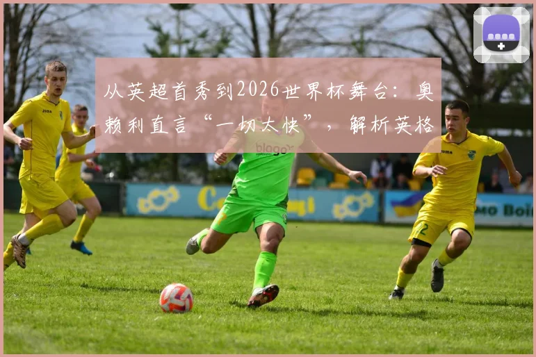 从英超首秀到2026世界杯舞台:奥赖利直言“一切太快”,解析英格兰女足火力全开的进攻体系与关键球员成长路径