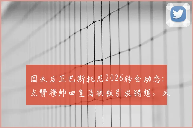 国米后卫巴斯托尼2026转会动态:点赞穆帅回皇马执教引发猜想,未来去向深度分析