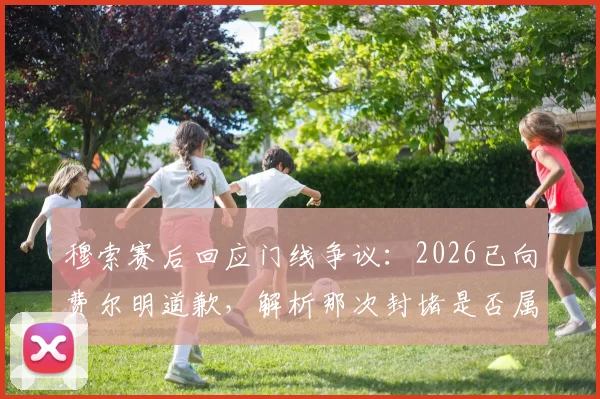 穆索赛后回应门线争议:2026已向费尔明道歉,解析那次封堵是否属于自然动作