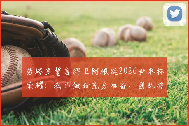 劳塔罗誓言捍卫阿根廷2026世界杯荣耀：我已做好充分准备，团队将全力冲击卫冕
