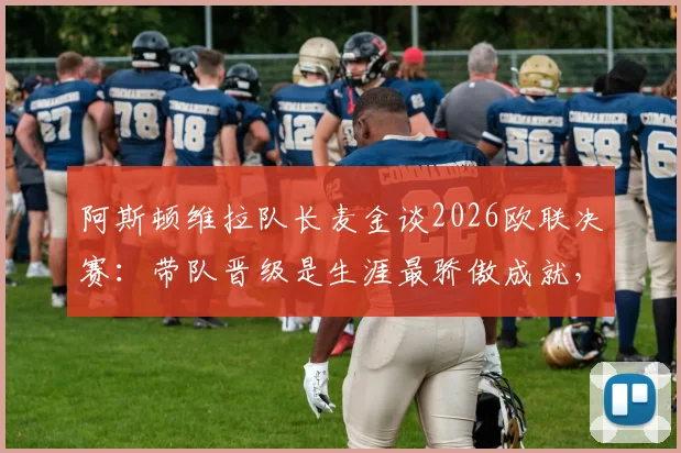 阿斯顿维拉队长麦金谈2026欧联决赛：带队晋级是生涯最骄傲成就，决赛目标再进一两球