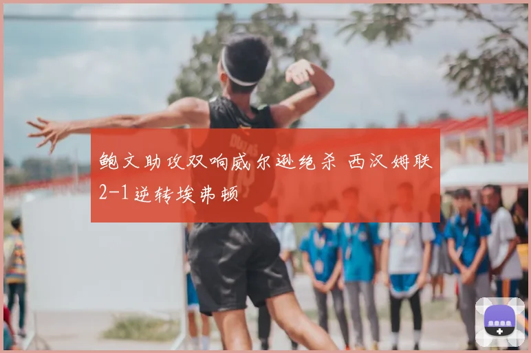 鲍文助攻双响威尔逊绝杀 西汉姆联2-1逆转埃弗顿