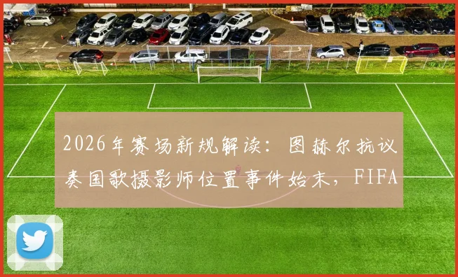 2026年赛场新规解读：图赫尔抗议奏国歌摄影师位置事件始末，FIFA调整仪式规则详解与赛场摄影规范前瞻