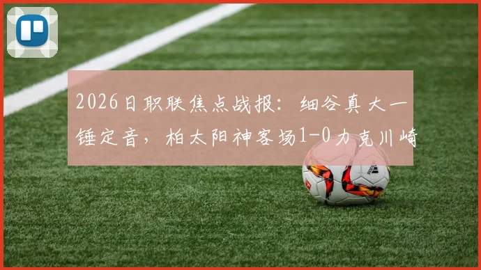 2026日职联焦点战报:细谷真大一锤定音,柏太阳神客场1-0力克川崎前锋,详解川崎得势不得分原因