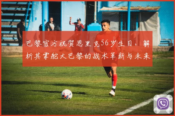 巴黎官方祝贺恩里克56岁生日,解析其掌舵大巴黎的战术革新与未来挑战