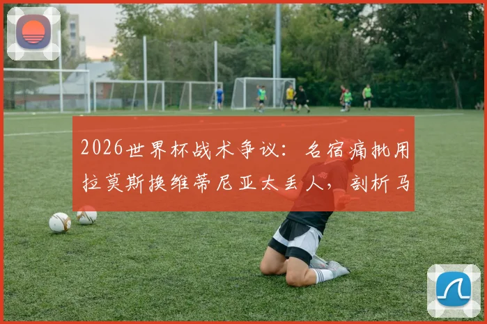 2026世界杯战术争议:名宿痛批用拉莫斯换维蒂尼亚太丢人,剖析马丁内斯不敢换下C罗的深层原因