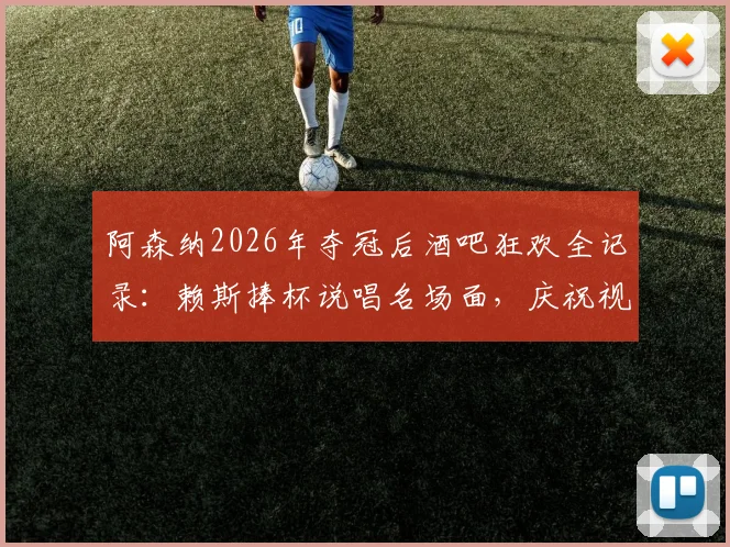 阿森纳2026年夺冠后酒吧狂欢全记录：赖斯捧杯说唱名场面，庆祝视频与现场细节汇总
