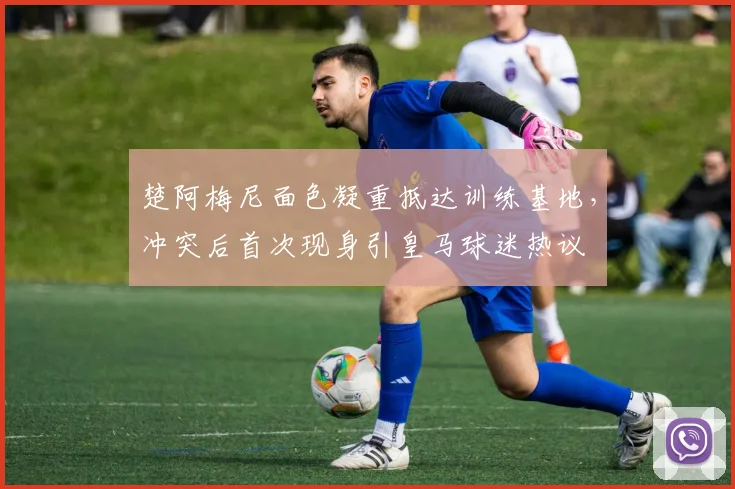 楚阿梅尼面色凝重抵达训练基地,冲突后首次现身引皇马球迷热议