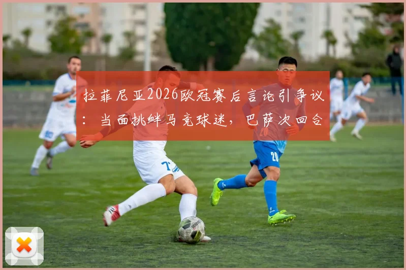 拉菲尼亚2026欧冠赛后言论引争议：当面挑衅马竞球迷，巴萨次回合能否客场翻盘晋级？