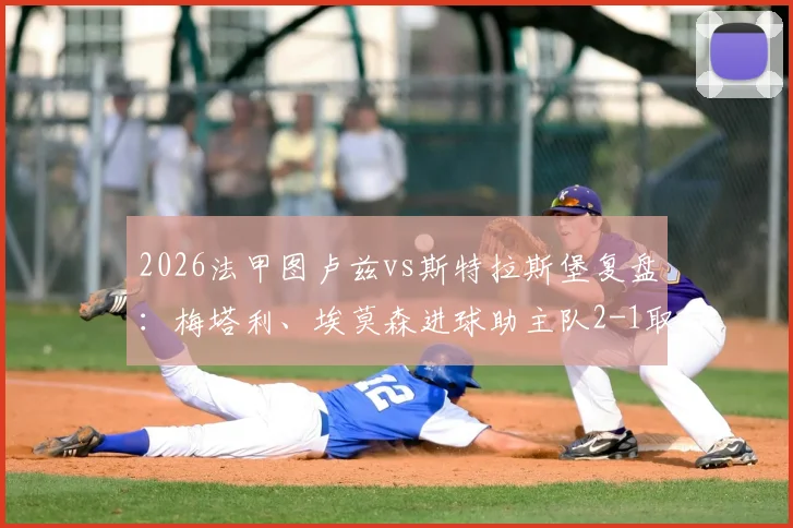 2026法甲图卢兹vs斯特拉斯堡复盘：梅塔利、埃莫森进球助主队2-1取胜，附全场关键数据与战术解析