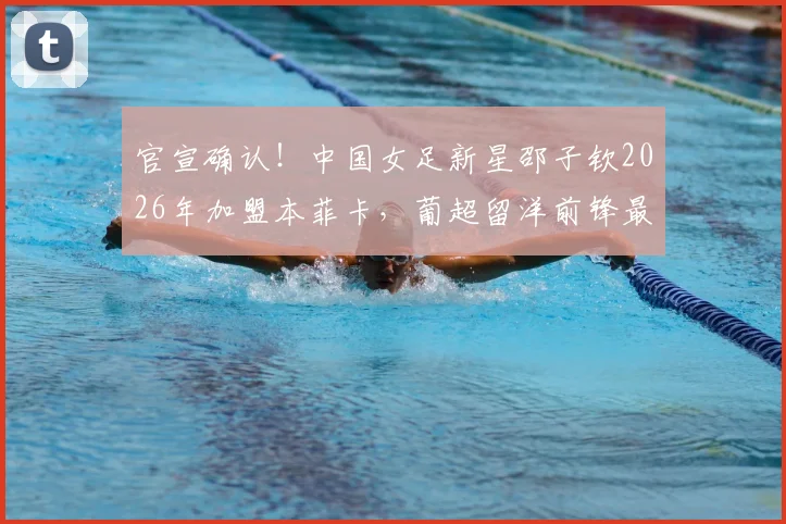 官宣确认！中国女足新星邵子钦2026年加盟本菲卡，葡超留洋前锋最新动态解读