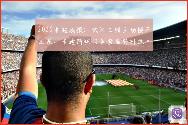 2026中超战报：武汉三镇主场憾平玉昆，卡迪斯破门黄紫昌替补扳平，全场数据解析与赛后球员采访实录