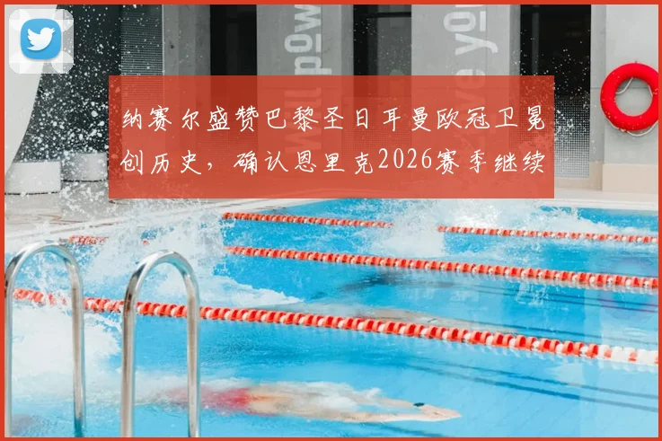 纳赛尔盛赞巴黎圣日耳曼欧冠卫冕创历史,确认恩里克2026赛季继续执教打造新王朝