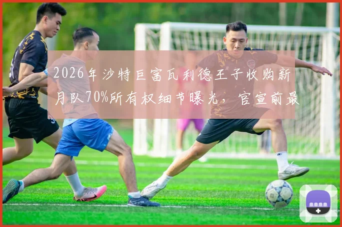 2026年沙特巨富瓦利德王子收购新月队70%所有权细节曝光，官宣前最新动态解析