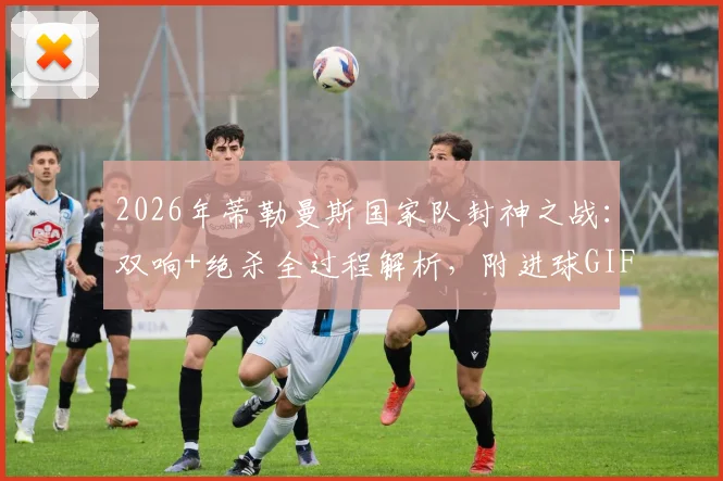 2026年蒂勒曼斯国家队封神之战:双响+绝杀全过程解析,附进球GIF与高清比赛回放观看指南