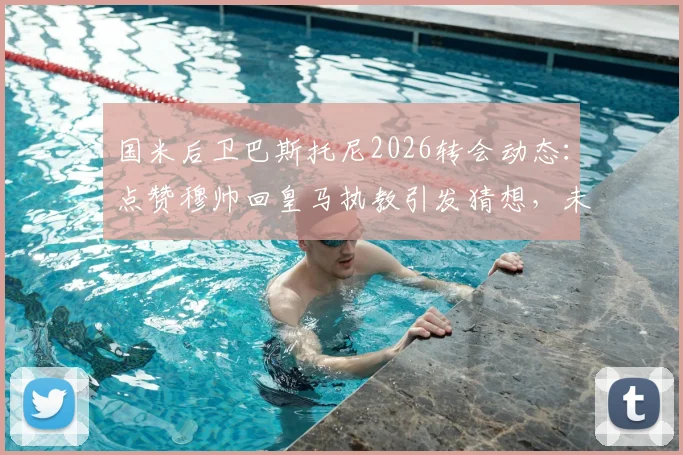 国米后卫巴斯托尼2026转会动态：点赞穆帅回皇马执教引发猜想，未来去向深度分析