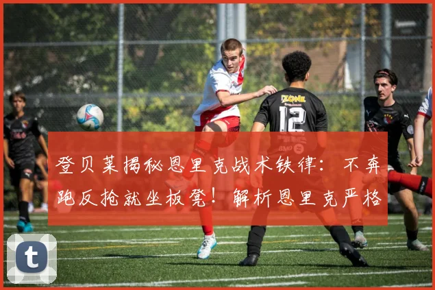 登贝莱揭秘恩里克战术铁律:不奔跑反抢就坐板凳!解析恩里克严格执教风格与巴黎战术体系