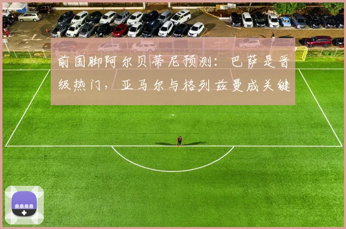 前国脚阿尔贝蒂尼预测：巴萨是晋级热门，亚马尔与格列兹曼成关键先生