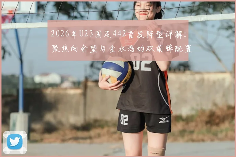2026年U23国足442首发阵型详解：聚焦向余望与金永浩的双前锋配置、战术作用及未来前景评估